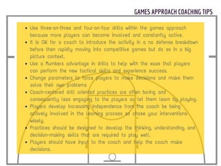 GAMES APPROACH COACHING TIPS
Use three-on-three and four-on-four drills within the games approach
because more players can become involved and constantly active.
It is OK for a coach to introduce the activity in a no defense breakdown
before then rapidly moving into competitive games but do so in a big
picture context.
Use a “numbers advantage in drills to help with the ease that players
can perform the new tactical skills and experience success.
Change parameters to force players to make decisions and make them
solve their own problems
Coach-centered drill oriented practices are often boring and
consequently less engaging to the players so let them learn by playing.
Players develop increasing independence from the coach be being
actively involved in the learning process so chose your interventions
wisely.
Practices should be designed to develop the thinking, understanding, and
decision-making skills that are required to play well.
Players should have input to the coach and help the coach make
decisions.
 