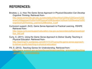 REFERENCES: 
Brookes, L. (). How The Game Sense Approach in Physical Education Can Develop 
Cognitive Thinking. Retrieved from-http:// 
www.somerville.qld.edu.au/sites/default/files/How%20the%20Game%20S 
ense%20Approach%20in%20Physical%20Education%20can%20Develop%20C 
ongnitive%20Thinking_Leanne%20Brookes_0.pdf 
Curriculum support. (N.D). Game Sense Approach to Practical Learning. PDHPE. 
Retrieved from-http:// 
www.curriculumsupport.education.nsw.gov.au/secondary/pdhpe/assets/pd 
f/pa_002.pdf 
Curry, C. (2011). Using the Game Sense Approach to Deliver Quality Teaching in 
Physical Education. Retrieved from-http:// 
learning21c.wordpress.com/2011/11/27/using-the-game-sense-approach-to- 
deliver-quality-teaching-in-physical-education/ 
Pill, S. (2012). Teaching Games for Understanding. Retrieved from-http:// 
www.ausport.gov.au/sportscoachmag/coaching_processes/teaching 
_games_for_understanding 

