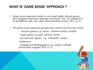 WHAT IS ‘GAME SENSE’ APPROACH ? 
• Game sense approach tends to use small sided, altered games 
that integrate important strategic structures, but are adapted to 
fit all different age, size, skill, and motivation (curry, 2011, p.1). 
• The game sense approach groups team sports into four key areas: 
- invasion games e.g. soccer, ultimate frisbee, netball 
- target games e.g. golf, archery, bowls 
- net and wall games e.g. volleyball, tennis, 
badminton 
- striking and fielding games e.g. cricket, softball 
(curriculum support, N.D, p. 7) 
 