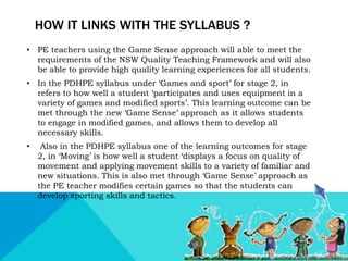 HOW IT LINKS WITH THE SYLLABUS ? 
• PE teachers using the Game Sense approach will able to meet the 
requirements of the NSW Quality Teaching Framework and will also 
be able to provide high quality learning experiences for all students. 
• In the PDHPE syllabus under ‘Games and sport’ for stage 2, in 
refers to how well a student ‘participates and uses equipment in a 
variety of games and modified sports’. This learning outcome can be 
met through the new ‘Game Sense’ approach as it allows students 
to engage in modified games, and allows them to develop all 
necessary skills. 
• Also in the PDHPE syllabus one of the learning outcomes for stage 
2, in ‘Moving’ is how well a student ‘displays a focus on quality of 
movement and applying movement skills to a variety of familiar and 
new situations. This is also met through ‘Game Sense’ approach as 
the PE teacher modifies certain games so that the students can 
develop sporting skills and tactics. 
 