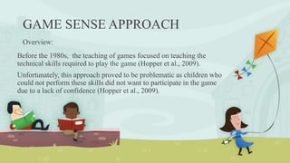 GAME SENSE APPROACH
Overview:
Before the 1980s, the teaching of games focused on teaching the
technical skills required to play the game (Hopper et al., 2009).
Unfortunately, this approach proved to be problematic as children who
could not perform these skills did not want to participate in the game
due to a lack of confidence (Hopper et al., 2009).
 