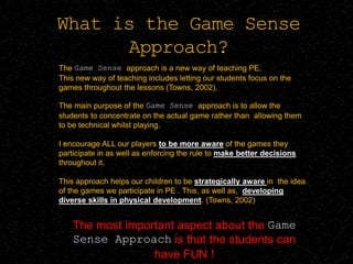 What is the Game Sense
Approach?
The Game Sense approach is a new way of teaching PE.
This new way of teaching includes letting our students focus on the
games throughout the lessons (Towns, 2002).
The main purpose of the Game Sense approach is to allow the
students to concentrate on the actual game rather than allowing them
to be technical whilst playing.
I encourage ALL our players to be more aware of the games they
participate in as well as enforcing the rule to make better decisions
throughout it.
This approach helps our children to be strategically aware in the idea
of the games we participate in PE . This, as well as, developing
diverse skills in physical development. (Towns, 2002)
The most important aspect about the Game
Sense Approach is that the students can
have FUN !
 