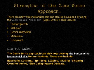Strengths of the Game Sense
Approach.
There are a few major strengths that can also be developed by using
the Game Sense Approach (Light, 2013). These include:
 Human growth
 Inclusion
 Social Interaction
 Motivation
 Enjoyment.
DID YOU KNOW?
The Game Sense approach can also help develop the Fundamental
Movement Skills for our students. These can include:
Balancing, Catching, Sprinting, Leaping, Kicking, Skipping
Overarm throws, Side Galloping and Dodging.
 
