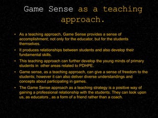 Game Sense as a teaching
approach.
• As a teaching approach, Game Sense provides a sense of
accomplishment; not only for the educator, but for the students
themselves.
• It produces relationships between students and also develop their
fundamental skills.
• This teaching approach can further develop the young minds of primary
students in other areas related to PDHPE.
• Game sense, as a teaching approach, can give a sense of freedom to the
students; however it can also deliver diverse understandings and
concepts about participating in games.
• The Game Sense approach as a teaching strategy is a positive way of
gaining a professional relationship with the students. They can look upon
us, as educators , as a form of a friend rather than a coach.
 