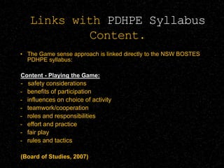 Links with PDHPE Syllabus
Content.
• The Game sense approach is linked directly to the NSW BOSTES
PDHPE syllabus:
Content - Playing the Game:
- safety considerations
- benefits of participation
- influences on choice of activity
- teamwork/cooperation
- roles and responsibilities
- effort and practice
- fair play
- rules and tactics
(Board of Studies, 2007)
 