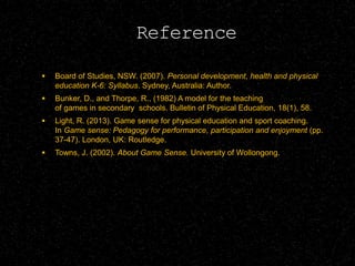 Reference
 Board of Studies, NSW. (2007). Personal development, health and physical
education K-6: Syllabus. Sydney, Australia: Author.
 Bunker, D., and Thorpe, R., (1982) A model for the teaching
of games in secondary schools. Bulletin of Physical Education, 18(1), 58.
 Light, R. (2013). Game sense for physical education and sport coaching.
In Game sense: Pedagogy for performance, participation and enjoyment (pp.
37-47). London, UK: Routledge.
 Towns, J. (2002). About Game Sense. University of Wollongong.
 