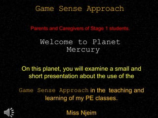 Game Sense Approach
Parents and Caregivers of Stage 1 students.
Welcome to Planet
Mercury
On this planet, you will examine a small and
short presentation about the use of the
Game Sense Approach in the teaching and
learning of my PE classes.
Miss Njeim
 