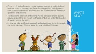 WHAT’S
NEW?
◦ Our school has implemented a new strategy to approach physical and
health education by using the ‘Game Sense Approach’. Many parents
have questions about this approach and this PowerPoint will address all
questions and answers.
◦ The traditional approach of teaching PDHPE consisted of elite players
playing a sport that are merely just ”good at” but not understanding the
dynamics behind the sport.
◦ Its time we take a different approach and educate our students through
the understanding of Game Sense Approach in PDHPE lessons.
 