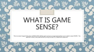 WHAT IS GAME
SENSE?
The Curriculum Support Education of NSW (2014) defines game sense as an approach teachers use in order to teach PDHPE . The
approach utilizes many approaches by using the idea of a collaborative approach.
 