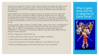 What is game
sense and the
4 categories of
Game Sense?
◦ A game sense approach uses the notion where all games are played by teachers and
also taught by them in a specific method. The four categories all use the skills and
outcomes from the PDHPE K-6 Syllabus to enhance a students personal health and
development.
◦ Light highlights the importance of game sense by portraying it to be an approach
that is more student centered and allows students to develop their own skills and
knowledge whilst actively being engaged in the game. His argument is highlighted
through three processes. These processes include the game representation followed
by the tactical awareness on what to do and concludes with the skill execution on how
to do it.
◦ These processes allow students to develop skills in game sense which is highlighted in
the PDHPE K-6 Syllabus as they learn to be active with the use of their loco motor
skills, draw on ideas on the awareness of bring active, integrate teamwork and
collaboration in their games and also gain different roles and responsibilities during
the game sense approach.
◦ The four categories of Game Sense are:
◦ 1. Invasion games that include soccer, touch football or netball etc.
◦ 2. Target Games that includes golf, bowling etc.
◦ 3. Court and Net Games that includes volleyball, noucan ball or tennis etc.
◦ 4. Striking and fielding games that include diamond cricket, soft ball etc.
 
