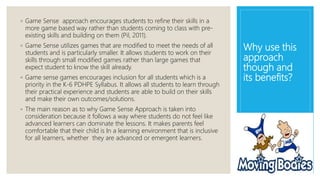 Why use this
approach
though and
its benefits?
◦ Game Sense approach encourages students to refine their skills in a
more game based way rather than students coming to class with pre-
existing skills and building on them (Pil, 2011).
◦ Game Sense utilizes games that are modified to meet the needs of all
students and is particularly smaller. It allows students to work on their
skills through small modified games rather than large games that
expect student to know the skill already.
◦ Game sense games encourages inclusion for all students which is a
priority in the K-6 PDHPE Syllabus. It allows all students to learn through
their practical experience and students are able to build on their skills
and make their own outcomes/solutions.
◦ The main reason as to why Game Sense Approach is taken into
consideration because it follows a way where students do not feel like
advanced learners can dominate the lessons. It makes parents feel
comfortable that their child is In a learning environment that is inclusive
for all learners, whether they are advanced or emergent learners.
 