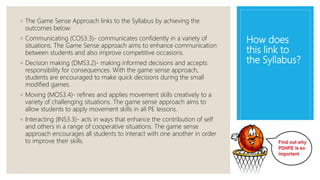 How does
this link to
the Syllabus?
◦ The Game Sense Approach links to the Syllabus by achieving the
outcomes below:
◦ Communicating (COS3.3)- communicates confidently in a variety of
situations. The Game Sense approach aims to enhance communication
between students and also improve competitive occasions.
◦ Decision making (DMS3.2)- making informed decisions and accepts
responsibility for consequences. With the game sense approach,
students are encouraged to make quick decisions during the small
modified games.
◦ Moving (MOS3.4)- refines and applies movement skills creatively to a
variety of challenging situations. The game sense approach aims to
allow students to apply movement skills in all PE lessons.
◦ Interacting (INS3.3)- acts in ways that enhance the contribution of self
and others in a range of cooperative situations. The game sense
approach encourages all students to interact with one another in order
to improve their skills.
 