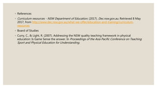 ◦ References
◦ Curriculum resources - NSW Department of Education. (2017). Dec.nsw.gov.au. Retrieved 8 May
2017, from http://www.dec.nsw.gov.au/what-we-offer/education-and-training/curriculum-
resources
◦ Board of Studies
◦ Curry, C., & Light, R. (2007). Addressing the NSW quality teaching framework in physical
education: Is Game Sense the answer. In Proceedings of the Asia Pacific Conference on Teaching
Sport and Physical Education for Understanding.
 