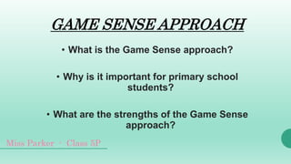 GAME SENSE APPROACH
• What is the Game Sense approach?
• Why is it important for primary school
students?
• What are the strengths of the Game Sense
approach?
Miss Parker - Class 5P
 