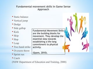Fundamental movement skills in Game Sense
Approach
• Static balance
• Vertical jump
• Dodge
• Side gallop
• Kick
• Skip
• Hop
• Leap
• Two hand strike
• Overarm throw
• Sprint run
• Catch
(NSW Department of Education and Training, 2000)
Fundamental Movement Skills
are the building blocks for
movement. They develop the
essential step towards
establishing a life-long
commitment to physical
activity.
(Spans, 2010).
 