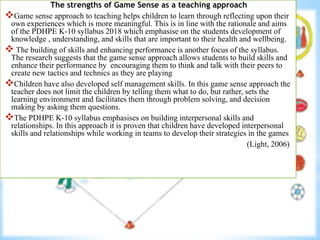 The strengths of Game Sense as a teaching approach
Game sense approach to teaching helps children to learn through reflecting upon their
own experiences which is more meaningful. This is in line with the rationale and aims
of the PDHPE K-10 syllabus 2018 which emphasise on the students development of
knowledge , understanding, and skills that are important to their health and wellbeing.
 The building of skills and enhancing performance is another focus of the syllabus.
The research suggests that the game sense approach allows students to build skills and
enhance their performance by encouraging them to think and talk with their peers to
create new tactics and technics as they are playing
Children have also developed self management skills. In this game sense approach the
teacher does not limit the children by telling them what to do, but rather, sets the
learning environment and facilitates them through problem solving, and decision
making by asking them questions.
The PDHPE K-10 syllabus emphasises on building interpersonal skills and
relationships. In this approach it is proven that children have developed interpersonal
skills and relationships while working in teams to develop their strategies in the games
(Light, 2006)
 