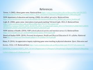 References
Towns, J. (2002). About game sense. Retrieved from https://vuws.westernsydney.edu.au/bbcswebdav/pid-3912527-
dt-content-rid-28958810_1/courses/102072_2019_1h/Games%20Sense%20Supplemental%20Reading.pdf
NSW department of education and training. (2000). Get skilled: get active. Retrieved from
https://www.healthykids.nsw.gov.au/downloads/file/teacherschildcare/Get_skilled_get_active_booklet.pdf
Light, R. (2006). game sense: innovation or just good coaching? Richard Light, 39(1), 8. Retrieved from
https://vuws.westernsydney.edu.au/bbcswebdav/pid-3912527-dt-content-rid-
28958719_1/courses/102072_2019_1h/101576_2013_1h_ImportedContent_20121127041828/G%20SENSE%20INN
OVATION%20OR%20GOOD%20COACHING%20LIGHT.pdf
NSW ministry of health. (2010). NSW schools physical activity and nutrition survey (1). Retrieved from
https://www.health.nsw.gov.au/heal/Publications/spans-2010-report.pdf
Board od Studies NSW. (2018). Personal development, Health and Physical Education K-10: syllabus. Retrieved
from file:///C:/Users/user/Downloads/pdhpe-k-10-syllabus-2018-pdf.pdf
Shane, P. (2016). An appreciative inquiry exploring game sense teaching in physical education. Sport, Education and
Society, 21(2), 1-19. Retrieved from https://vuws.westernsydney.edu.au/bbcswebdav/pid-3912527-dt-content-rid-
28958758_1/courses/102072_2019_1h/An%20appreciative%20inquiry%20exploring%20game%20sense%20teaching
%20in%20physical%20education.pdf
 