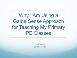 Why I Am Using a 
Game Sense Approach 
for Teaching My Primary 
PE Classes 
For Parents 
By Ms. Hamad 
 