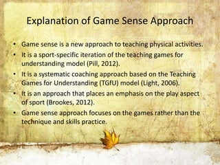 Explanation of Game Sense Approach 
• Game sense is a new approach to teaching physical activities. 
• It is a sport-specific iteration of the teaching games for 
understanding model (Pill, 2012). 
• It is a systematic coaching approach based on the Teaching 
Games for Understanding (TGfU) model (Light, 2006). 
• It is an approach that places an emphasis on the play aspect 
of sport (Brookes, 2012). 
• Game sense approach focuses on the games rather than the 
technique and skills practice. 
 