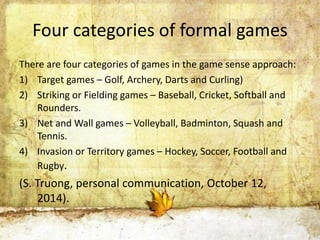Four categories of formal games 
There are four categories of games in the game sense approach: 
1) Target games – Golf, Archery, Darts and Curling) 
2) Striking or Fielding games – Baseball, Cricket, Softball and 
Rounders. 
3) Net and Wall games – Volleyball, Badminton, Squash and 
Tennis. 
4) Invasion or Territory games – Hockey, Soccer, Football and 
Rugby. 
(S. Truong, personal communication, October 12, 
2014). 
 