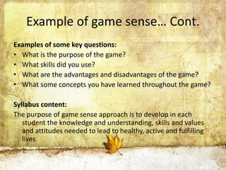 Example of game sense… Cont. 
Examples of some key questions: 
• What is the purpose of the game? 
• What skills did you use? 
• What are the advantages and disadvantages of the game? 
• What some concepts you have learned throughout the game? 
Syllabus content: 
The purpose of game sense approach is to develop in each 
student the knowledge and understanding, skills and values 
and attitudes needed to lead to healthy, active and fulfilling 
lives. 
 