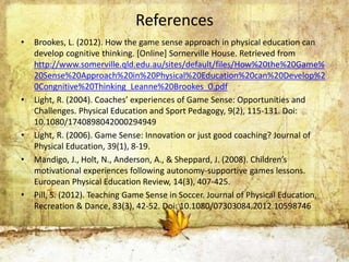 References 
• Brookes, L. (2012). How the game sense approach in physical education can 
develop cognitive thinking. [Online] Sornerville House. Retrieved from 
http://www.somerville.qld.edu.au/sites/default/files/How%20the%20Game% 
20Sense%20Approach%20in%20Physical%20Education%20can%20Develop%2 
0Congnitive%20Thinking_Leanne%20Brookes_0.pdf 
• Light, R. (2004). Coaches’ experiences of Game Sense: Opportunities and 
Challenges. Physical Education and Sport Pedagogy, 9(2), 115-131. Doi: 
10.1080/1740898042000294949 
• Light, R. (2006). Game Sense: Innovation or just good coaching? Journal of 
Physical Education, 39(1), 8-19. 
• Mandigo, J., Holt, N., Anderson, A., & Sheppard, J. (2008). Children’s 
motivational experiences following autonomy-supportive games lessons. 
European Physical Education Review, 14(3), 407-425. 
• Pill, S. (2012). Teaching Game Sense in Soccer. Journal of Physical Education, 
Recreation & Dance, 83(3), 42-52. Doi: 10.1080/07303084.2012.10598746 

