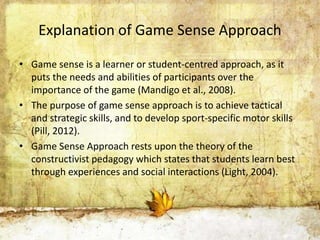Explanation of Game Sense Approach 
• Game sense is a learner or student-centred approach, as it 
puts the needs and abilities of participants over the 
importance of the game (Mandigo et al., 2008). 
• The purpose of game sense approach is to achieve tactical 
and strategic skills, and to develop sport-specific motor skills 
(Pill, 2012). 
• Game Sense Approach rests upon the theory of the 
constructivist pedagogy which states that students learn best 
through experiences and social interactions (Light, 2004). 
 