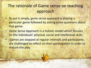 The rationale of Game sense on teaching 
approach 
• To put it simply, game sense approach is playing a 
particular game followed by asking some questions about 
that game. 
• Game Sense Approach is a holistic model which focuses 
on the individuals’ physical, social and intellectual skills. 
• Games are stopped at regular intervals and participants 
are challenged to reflect on their participation in order to 
mature the play. 
 