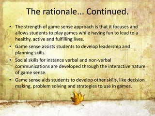 The rationale... Continued. 
• The strength of game sense approach is that it focuses and 
allows students to play games while having fun to lead to a 
healthy, active and fulfilling lives. 
• Game sense assists students to develop leadership and 
planning skills. 
• Social skills for instance verbal and non-verbal 
communications are developed through the interactive nature 
of game sense. 
• Game sense aids students to develop other skills, like decision 
making, problem solving and strategies to use in games. 
 