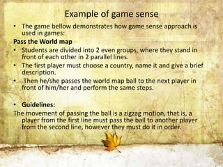 Example of game sense 
• The game bellow demonstrates how game sense approach is 
used in games: 
Pass the World map 
• Students are divided into 2 even groups, where they stand in 
front of each other in 2 parallel lines. 
• The first player must choose a country, name it and give a brief 
description. 
• Then he/she passes the world map ball to the next player in 
front of him/her and perform the same steps. 
• Guidelines: 
The movement of passing the ball is a zigzag motion, that is, a 
player from the first line must pass the ball to another player 
from the second line, however they must do it in order. 
 