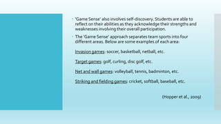  ‘Game Sense’ also involves self-discovery. Students are able to
reflect on their abilities as they acknowledge their strengths and
weaknesses involving their overall participation.
 The ‘Game Sense’ approach separates team sports into four
different areas. Below are some examples of each area:
Invasion games: soccer, basketball, netball, etc.
Target games: golf, curling, disc golf, etc.
Net and wall games: volleyball, tennis, badminton, etc.
Striking and fielding games: cricket, softball, baseball, etc.
(Hopper et al., 2009)
 