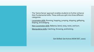  The ‘Game Sense’ approach enables students to further enhance
their fundamental skills.These skills are split into three different
categories:
 Locomotor skills: Running, hopping, jumping, skipping, galloping,
leaping, and dodging.
 Non-Locomotor skills: Balance, bend, sway, twist, and turn.
 Manipulative skills:Catching, throwing, and kicking.
Get Skilled: Get Active (NSW DET, 2000)
 