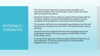 RATIONALE /
STRENGTHS
 The ‘Game Sense’ approach contains many strengths in an
educational setting.One vital strength is that it promotes team
work amongst the students.
 It teaches students how to adjust to a game that has been altered.
This gives students a chance to develop their problem-solving
strategies and not depend on instructions from the teacher.
 The students will feel more motivated to participate since they will
be learning in a hands-on environment.This also promotes inquiry
learning.
 Students are encouraged to become more tactically aware and
make better decisions during any game. (Audit Office of New
SouthWales, 2000)
 A ’Game Sense’ approach will encourage children to delve into an
active lifestyle.This will provide long-term health benefits.
(Aggleton et al., p. 59, 2010)
 