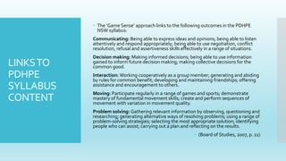 LINKSTO
PDHPE
SYLLABUS
CONTENT
 The ‘Game Sense’ approach links to the following outcomes in the PDHPE
NSW syllabus:
Communicating: Being able to express ideas and opinions; being able to listen
attentively and respond appropriately; being able to use negotiation, conflict
resolution, refusal and assertiveness skills effectively in a range of situations.
Decision making: Making informed decisions; being able to use information
gained to inform future decision making; making collective decisions for the
common good.
Interaction: Working cooperatively as a group member; generating and abiding
by rules for common benefit; developing and maintaining friendships; offering
assistance and encouragement to others.
Moving: Participate regularly in a range of games and sports; demonstrate
mastery of fundamental movement skills; create and perform sequences of
movement with variation in movement quality.
Problem solving: Gathering relevant information by observing, questioning and
researching; generating alternative ways of resolving problems; using a range of
problem-solving strategies; selecting the most appropriate solution; identifying
people who can assist; carrying out a plan and reflecting on the results.
 (Board of Studies, 2007, p. 11)
 