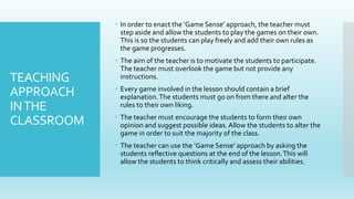 TEACHING
APPROACH
INTHE
CLASSROOM
 In order to enact the ‘Game Sense’ approach, the teacher must
step aside and allow the students to play the games on their own.
This is so the students can play freely and add their own rules as
the game progresses.
 The aim of the teacher is to motivate the students to participate.
The teacher must overlook the game but not provide any
instructions.
 Every game involved in the lesson should contain a brief
explanation.The students must go on from there and alter the
rules to their own liking.
 The teacher must encourage the students to form their own
opinion and suggest possible ideas. Allow the students to alter the
game in order to suit the majority of the class.
 The teacher can use the ‘Game Sense’ approach by asking the
students reflective questions at the end of the lesson.This will
allow the students to think critically and assess their abilities.
 