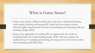 What is Game Sense?
• Game sense adopts a different philosophy and style to traditional learning,
until recently teaching and learning PE, which has been largely teacher-
directed, highly organised and focused on developing and enhancing skill and
technique (Light, 2006)
• Game sense approaches to teaching PE are aligned with the model of
Teaching Games for Understanding (Light, 2006). This goes against the
traditional way of teaching and learning, focusing more on the interest rather
than developing skill (Pill, 2016).
 