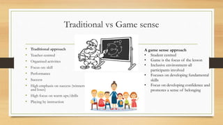 Traditional vs Game sense
• Traditional approach
• Teacher centred
• Organised activities
• Focus on: skill
• Performance
• Success
• High emphasis on success (winners
and loses)
• High focus on warm ups/drills
• Playing by instruction
A game sense approach
• Student centred
• Game is the focus of the lesson
• Inclusive environment-all
participants involved
• Focuses on developing fundamental
skills
• Focus on developing confidence and
promotes a sense of belonging
 