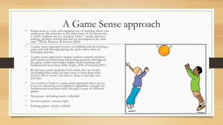A Game Sense approach• Game sense is a new and engaging way of learning which uses
small game-like activities as the main focus of the lesson this
is where students are in a situation where “ tactics, decision
making, problem solving and skill are developed at the same
time” (Webb, Pearson, & Forrest, 2006).
• A game sense approach focuses on building and developing a
game and skill through playing the game rather than on
technique practice.
• A game sense approach is largely student-centred, students
and teacher are interacting and posing questions throughout
the game, which encourages inquiry based learning and
fundamental movement skills (Light, 2006 ;Townsend,2007).
• By playing a game students don’t realise they are slowly
developing their skills and have time to learn from their
activity, this is where I am able to observe and alter any
activities
• As a teacher, I believe a game sense approach allows me to
focus on enhancing your children's capabilities towards the
fundamental movement skills through a range of different
games:
• Net games- including tennis, volleyball
• Invasion games- soccer, rugby
• Striking games- cricket, softball
 