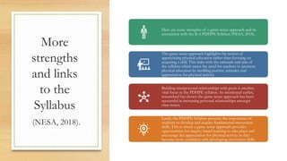 More
strengths
and links
to the
Syllabus
(NESA, 2018).
Here are some strengths of a game sense approach and its
association with the K-6 PDHPE Syllabus (NESA, 2018).
The game sense approach highlights the notion of
appreciating physical education rather than focusing on
acquiring a skill. This links with the rationale and aim of
the syllabus which states the need for teachers to promote
physical education by instilling positive attitudes and
appreciation for physical activity.
Building interpersonal relationships with peers is another
vital focus in the PDHPE syllabus. As mentioned earlier,
researched has shown the game sense approach has been
successful in increasing personal relationships amongst
class mates.
Lastly, the PDHPE Syllabus presents the importance of
students to develop and acquire fundamental movement
skills. This is where a game sense approach provides
opportunities for inquiry based learning to take place and
encourage the appreciation for physical activity as they
become more confident with developing movement skills.
 