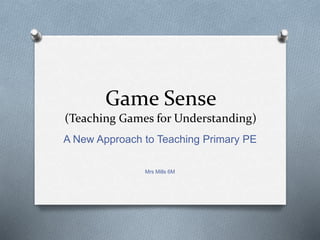 Game Sense
(Teaching Games for Understanding)
A New Approach to Teaching Primary PE
Mrs Mills 6M
 