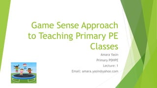 Game Sense Approach
to Teaching Primary PE
Classes
Amara Yasin
Primary PDHPE
Lecture: 1
Email: amara.yasin@yahoo.com
 