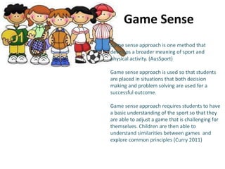 Game Sense 
Game sense approach is one method that 
develops a broader meaning of sport and 
physical activity. (AusSport) 
Game sense approach is used so that students 
are placed in situations that both decision 
making and problem solving are used for a 
successful outcome. 
Game sense approach requires students to have 
a basic understanding of the sport so that they 
are able to adjust a game that is challenging for 
themselves. Children are then able to 
understand similarities between games and 
explore common principles (Curry 2011) 
 