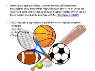 • Game sense approach helps students develop self-expression, 
socialisation skills and conflict resolution with others. All of which are 
important point in the syllabus of stage 2 subject matter. Which can be 
found on the board of studies Pages 42-43: http://goo.gl/c47BZP 
• The Game Sense approach is organised into 4 categories of games: 
- Invasions 
- Net/Court 
- Striking/Fielding 
- Target 
 
