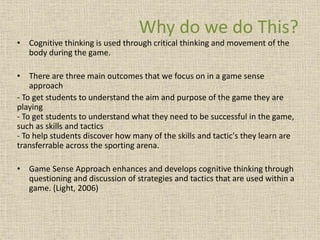 Why do we do This? 
• Cognitive thinking is used through critical thinking and movement of the 
body during the game. 
• There are three main outcomes that we focus on in a game sense 
approach 
- To get students to understand the aim and purpose of the game they are 
playing 
- To get students to understand what they need to be successful in the game, 
such as skills and tactics 
- To help students discover how many of the skills and tactic's they learn are 
transferrable across the sporting arena. 
• Game Sense Approach enhances and develops cognitive thinking through 
questioning and discussion of strategies and tactics that are used within a 
game. (Light, 2006) 
 