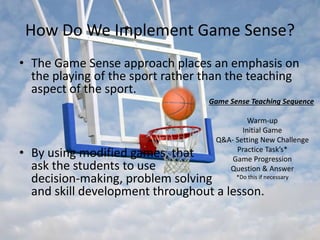 How Do We Implement Game Sense? 
• The Game Sense approach places an emphasis on 
the playing of the sport rather than the teaching 
aspect of the sport. 
Game Sense Teaching Sequence 
Warm-up 
Initial Game 
Q&A- Setting New Challenge 
Practice Task’s* 
Game Progression 
Question & Answer 
*Do this if necessary 
• By using modified games, that 
ask the students to use 
decision-making, problem solving 
and skill development throughout a lesson. 
 