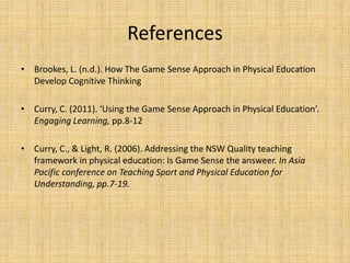 References 
• Brookes, L. (n.d.). How The Game Sense Approach in Physical Education 
Develop Cognitive Thinking 
• Curry, C. (2011). ‘Using the Game Sense Approach in Physical Education’. 
Engaging Learning, pp.8-12 
• Curry, C., & Light, R. (2006). Addressing the NSW Quality teaching 
framework in physical education: Is Game Sense the answeer. In Asia 
Pacific conference on Teaching Sport and Physical Education for 
Understanding, pp.7-19. 
 
