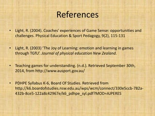 References 
• Light, R. (2004). Coaches' experiences of Game Sense: opportunities and 
challenges. Physical Education & Sport Pedagogy, 9(2), 115-131 
• Light, R. (2003) ‘The Joy of Learning: emotion and learning in games 
through TGfU’. Journal of physical education New Zealand. 
• Teaching games for understanding. (n.d.). Retrieved September 30th, 
2014, from http://www.ausport.gov.au/ 
• PDHPE Syllabus K-6, Board Of Studies. Retrieved from 
http://k6.boardofstudies.nsw.edu.au/wps/wcm/connect/330e5ccb-782a- 
432b-8ce5-122a8c42967e/k6_pdhpe_syl.pdf?MOD=AJPERES 
