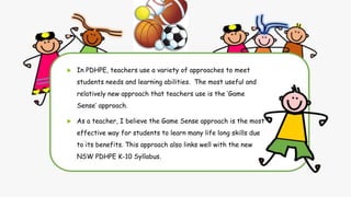  In PDHPE, teachers use a variety of approaches to meet
students needs and learning abilities. The most useful and
relatively new approach that teachers use is the ‘Game
Sense’ approach.
 As a teacher, I believe the Game Sense approach is the most
effective way for students to learn many life long skills due
to its benefits. This approach also links well with the new
NSW PDHPE K-10 Syllabus.
 