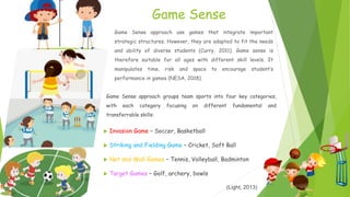 Game Sense
 Invasion Game – Soccer, Basketball
 Striking and Fielding Game – Cricket, Soft Ball
 Net and Wall Games – Tennis, Volleyball, Badminton
 Target Games – Golf, archery, bowls
(Light, 2013)
Game Sense approach groups team sports into four key categories,
with each category focusing on different fundamental and
transferrable skills:
Game Sense approach use games that integrate important
strategic structures. However, they are adapted to fit the needs
and ability of diverse students (Curry, 2011). Game sense is
therefore suitable for all ages with different skill levels. It
manipulates time, risk and space to encourage student’s
performance in games (NESA, 2018).
 