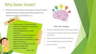 Why Game Sense?
 Studies have shown that game sense approach improves students
cognitive learning and creates a great learning experience for
students in schooling years (Brookes, n.d.).
• Creates a positive attitude towards sport
• Considers the developmental, emotional and
social needs of students
• Creates meaningful teacher-student
relationships
• A great tool in introducing fundamental
movement skills and invasion games
• Gives the students the opportunity to explore
game at their own pace
• Allows for critical thinking and involves
students on a deeper level
• Inclusive of all students
(Light, 2013)
Game Sense Pedagogy
 Provides an appropriate (physical) learning environment
 Uses questions to stimulate communication, interaction
and reflection
 Collaboration to evaluate solutions to problems
 Provide a supportive socio-moral environment
 Plans for inclusion
(Light, 2014)
 